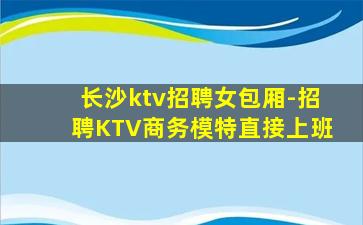 长沙ktv招聘女包厢-招聘KTV商务模特直接上班